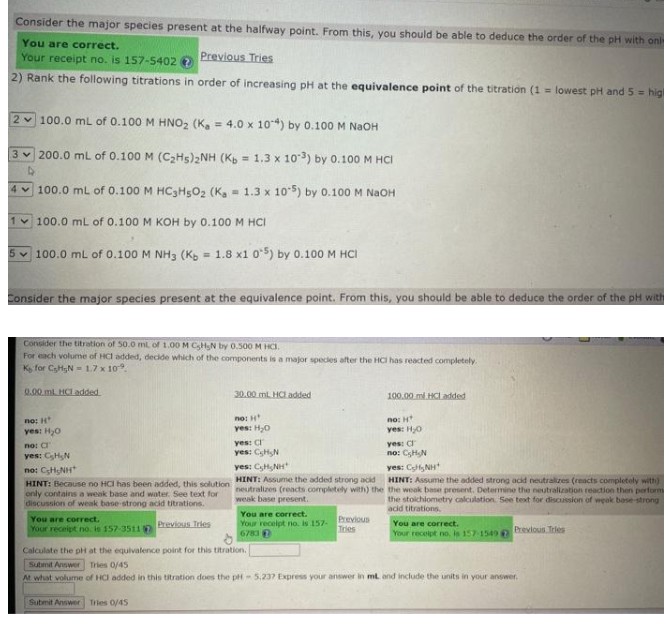 Consider the major species present at the halfway point. From this, you should be able to deduce the order of the pH with onl
You are correct.
Previous Tries
Your receipt no. is 157-5402 2
2) Rank the following titrations in order of increasing pH at the equivalence point of the titration (1= lowest pH and 5 = hig
2 100.0 mL of 0.100 M HNO₂ (Ka = 4.0 x 104) by 0.100 M NaOH
3200.0 mL of 0.100 M (C₂Hs)2NH (Kb = 1.3 x 103) by 0.100 M HCI
4 100.0 mL of 0.100 M HC3H5O2 (Ka 1.3 x 105) by 0.100 M NaOH
100.0 mL of 0.100 M KOH by 0.100 M HCI
100.0 mL of 0.100 M NH3 (Kb = 1.8 x1 05) by 0.100 M HCI
Consider the major species present at the equivalence point. From this, you should be able to deduce the order of the pH with
Consider the titration of 50.0 mL of 1.00 M CH₂N by 0.500 M HC.
For each volume of HCI added, decide which of the components is a major species after the HCI has reacted completely.
K for CHN 1.7 x 10.
0.00 ml HCT added
no: H
yes: H₂O
по: ст
yes: C₂H₂N
HỌC CHINH
HINT: Because no HCI has been added, this solution
only contains a weak base and water. See text for
discussion of weak base-strong acid titrations.
Previous Tries
You are correct.
Your receipt no. is 157-3511
30.00 mL HCI added
no: H
yes: H₂O
yes: C
yes: CH₂N
yes: CH NH
HINT: Assume the added strong acid
neutralizes (reacts completely with) the
weak base present.
You are correct.
Your receipt no. is 157-
6783
Previous
Tries
100.00 ml.HCI added
no: H
yes: H₂0
yes: C
no: CHN
yes: CH NH
HINT: Assume the added strong acid neutralizes (reacts completely with)
the weak base present. Determine the neutralization reaction then perform
the stoichiometry calculation. See text for discussion of weak base-strong
acid titrations,
You are correct.
Your receipt no, is 157-1549
Previous Tries
Calculate the pH at the equivalence point for this titration.
Submit Answer Tries 0/45
At what volume of HCI added in this titration does the pH 5,237 Express your answer in ml, and include the units in your answer.
Submit Answer Tries 0/45