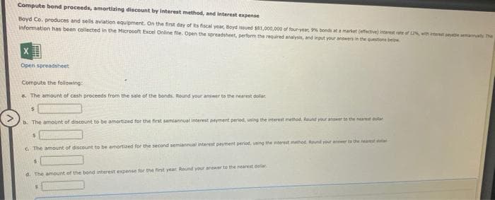Compute bond proceeds, amortizing discount by interest method, and interest expense
Boyd Co. produces and sells aviation equipment. On the first day of its fiscal year, Boyd issued $81,000,000 of four-year 9% bonds at a market (effective) interest rate of 2%, with test peale semanualy The
information has been collected in the Microsoft Excel Online file. Open the spreadsheet, perform the required analysis, and input your answers in the questions below
X
Open spreadsheet
Compute the following:
a. The amount of cash proceeds from the sale of the bonds. Round your answer to the nearest dollar
$
b. The amount of discount to be amortized for the first semiannual interest peyment period, using the interest method. Round your answer
$
c. The amount of discount to be amortized for the second semiannual interest payment period, using the interest method f
S
d. The amount of the bond interest expense for the first year Round your answer to the nearest der
