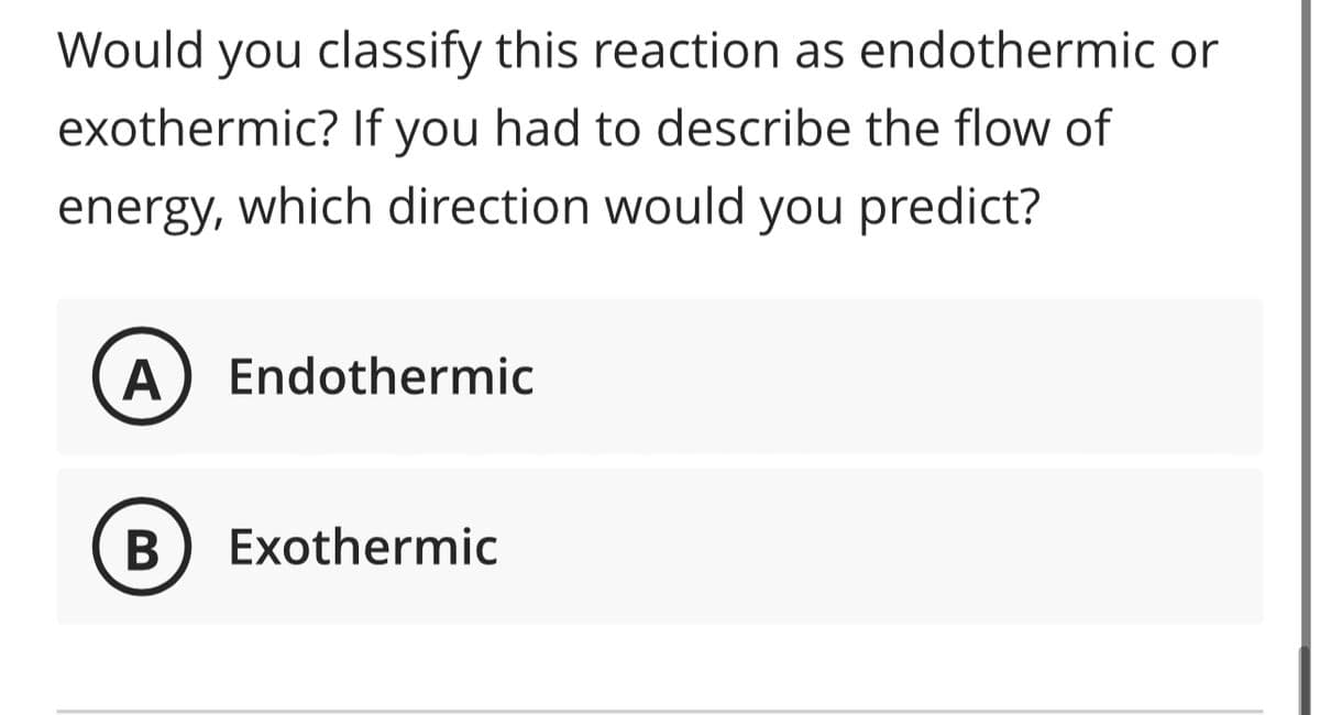 Would you classify this reaction as endothermic or
exothermic? If you had to describe the flow of
energy, which direction would you predict?
A Endothermic
B Exothermic