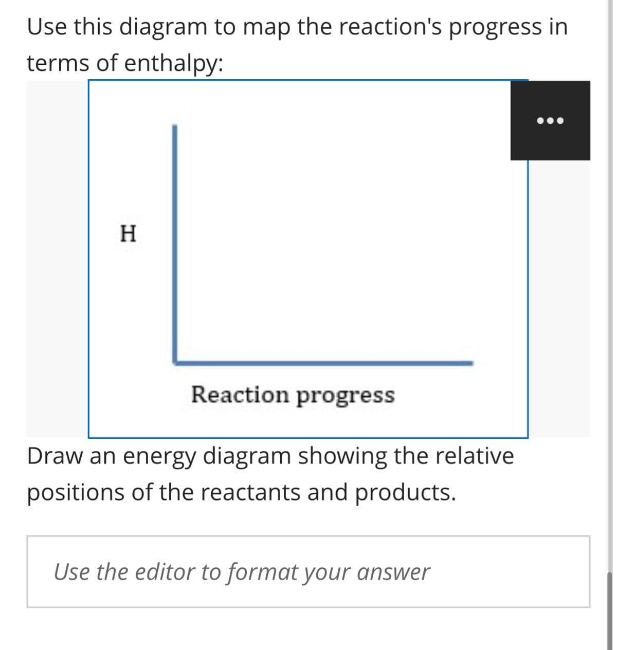 Use this diagram to map the reaction's progress in
terms of enthalpy:
H
Reaction progress
Draw an energy diagram showing the relative
positions of the reactants and products.
Use the editor to format your answer