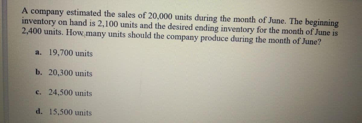 A company estimated the sales of 20,000 units during the month of June. The beginning
inventory on hand is 2,100 units and the desired ending inventory for the month of June is
2,400 units. How many units should the company produce during the month of June?
a. 19,700 units
b. 20,300 units
c. 24,500 units
d. 15,500 units
