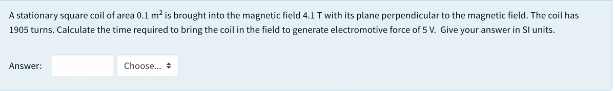 A stationary square coil of area 0.1 m2 is brought into the magnetic field 4.1 T with its plane perpendicular to the magnetic field. The coil has
1905 turns. Calculate the time required to bring the coil in the field to generate electromotive force of 5 V. Give your answer in Sl units.
Answer:
Choose...
