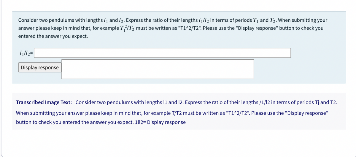 Consider two pendulums with lengths /1 and l2. Express the ratio of their lengths l|/l2 in terms of periods T1 and T2. When submitting your
answer please keep in mind that, for example T²IT2 must be written as "T1^2/T2". Please use the "Display response" button to check you
entered the answer you expect.
ll=
Display response
Transcribed Image Text: Consider two pendulums with lengths l1 and 12. Express the ratio of their lengths /1/l2 in terms of periods Tj and T2.
When submitting your answer please keep in mind that, for example T/T2 must be written as "T1^2/T2". Please use the "Display response"
button to check you entered the answer you expect. 1ll2= Display response
