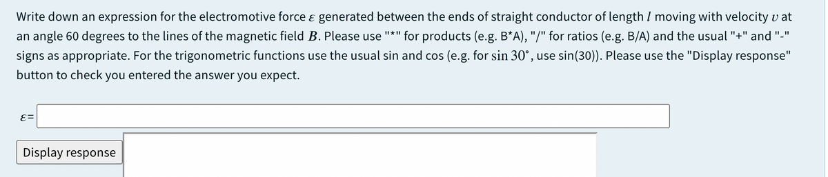 Write down an expression for the electromotive force ɛ generated between the ends of straight conductor of length I moving with velocity v at
an angle 60 degrees to the lines of the magnetic field B. Please use "*" for products (e.g. B*A), "/" for ratios (e.g. B/A) and the usual "+" and "."
signs as appropriate. For the trigonometric functions use the usual sin and cos (e.g. for sin 30°, use sin(30)). Please use the "Display response"
button to check you entered the answer you expect.
Display response
