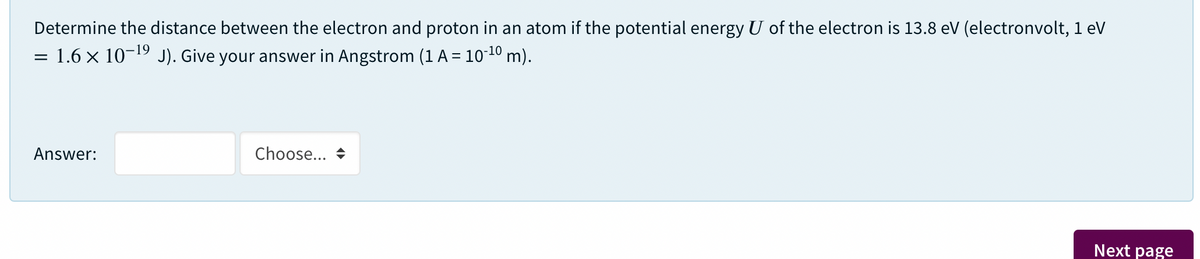 Determine the distance between the electron and proton in an atom if the potential energy U of the electron is 13.8 ev (electronvolt, 1 eV
-19
1.6 x 10 J). Give your answer in Angstrom (1 A = 10"1º m).
Answer:
Choose... +
Next page
