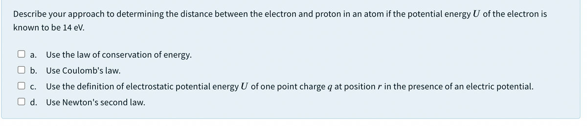 Describe your approach to determining the distance between the electron and proton in an atom if the potential energy U of the electron is
known to be 14 eV.
а.
Use the law of conservation of energy.
b. Use Coulomb's law.
С.
Use the definition of electrostatic potential energy U of one point charge q at position r in the presence of an electric potential.
d. Use Newton's second law.
