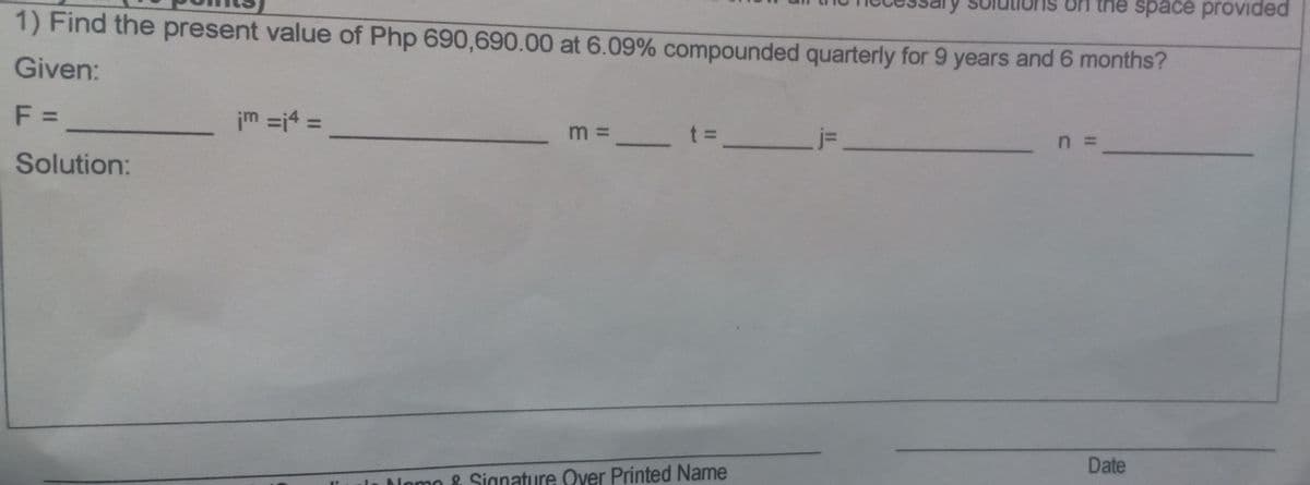 the space provided
1) Find the present value of Php 690,690.00 at 6.09% compounded quarterly for 9 years and 6 months?
Given:
F =
im =j4 =
%3D
m = _ t% =
n =
Solution:
Date
Nomo & Sianature Over Printed Name
