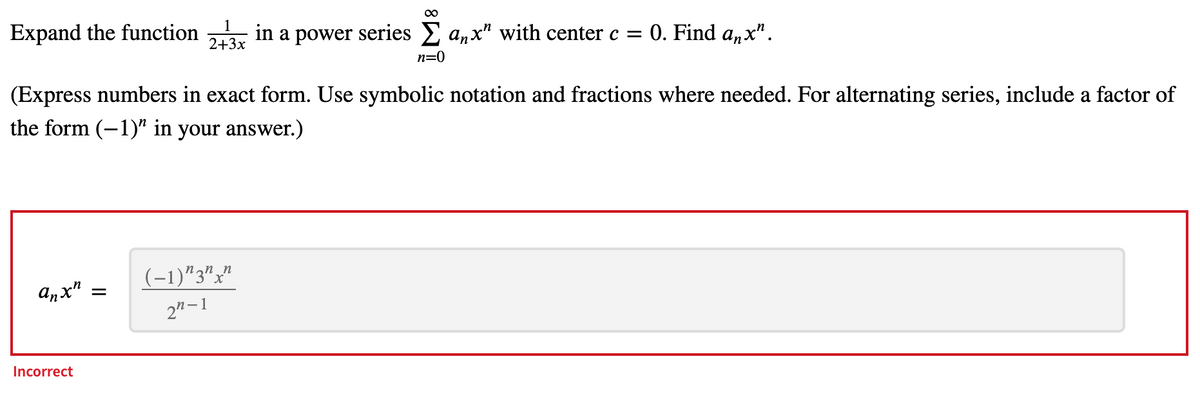 Expand the function
2+3x
1
in a power series anx" with center c =
0. Find a,x".
n=0
(Express numbers in exact form. Use symbolic notation and fractions where needed. For alternating series, include a factor of
the form (-1)" in your answer.)
(-1)"3""
anx"
2"–1
Incorrect
