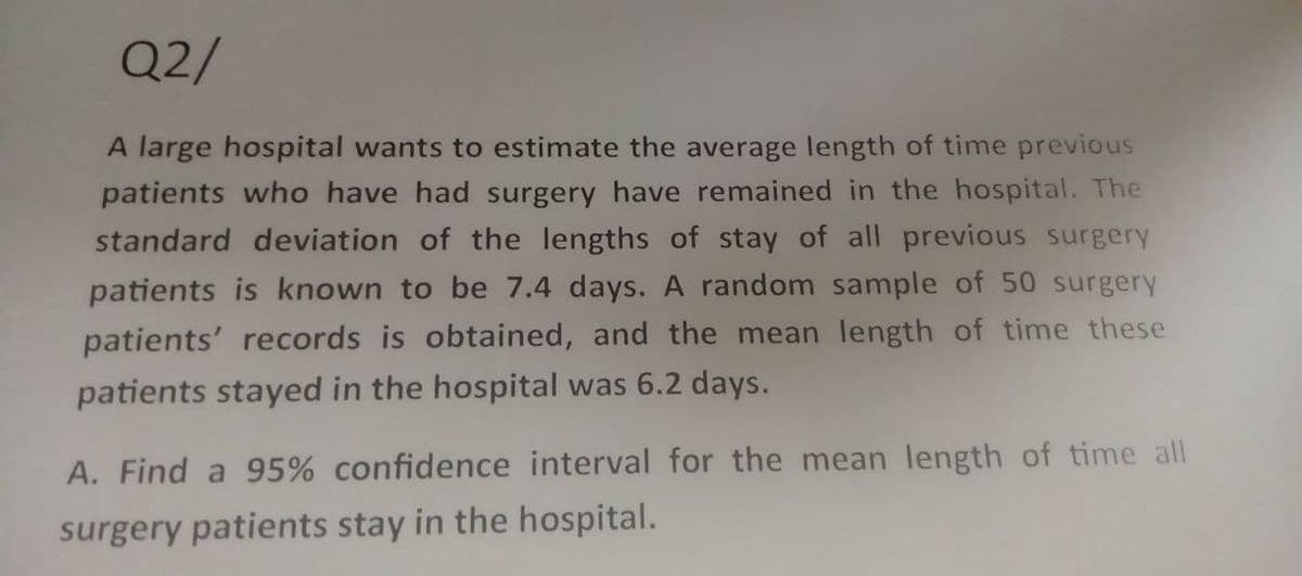 Q2/
A large hospital wants to estimate the average length of time previous
patients who have had surgery have remained in the hospital. The
standard deviation of the lengths of stay of all previous surgery
patients is known to be 7.4 days. A random sample of 50 surgery
patients' records is obtained, and the mean length of time these
patients stayed in the hospital was 6.2 days.
A. Find a 95% confidence interval for the mean length of time all
surgery patients stay in the hospital.