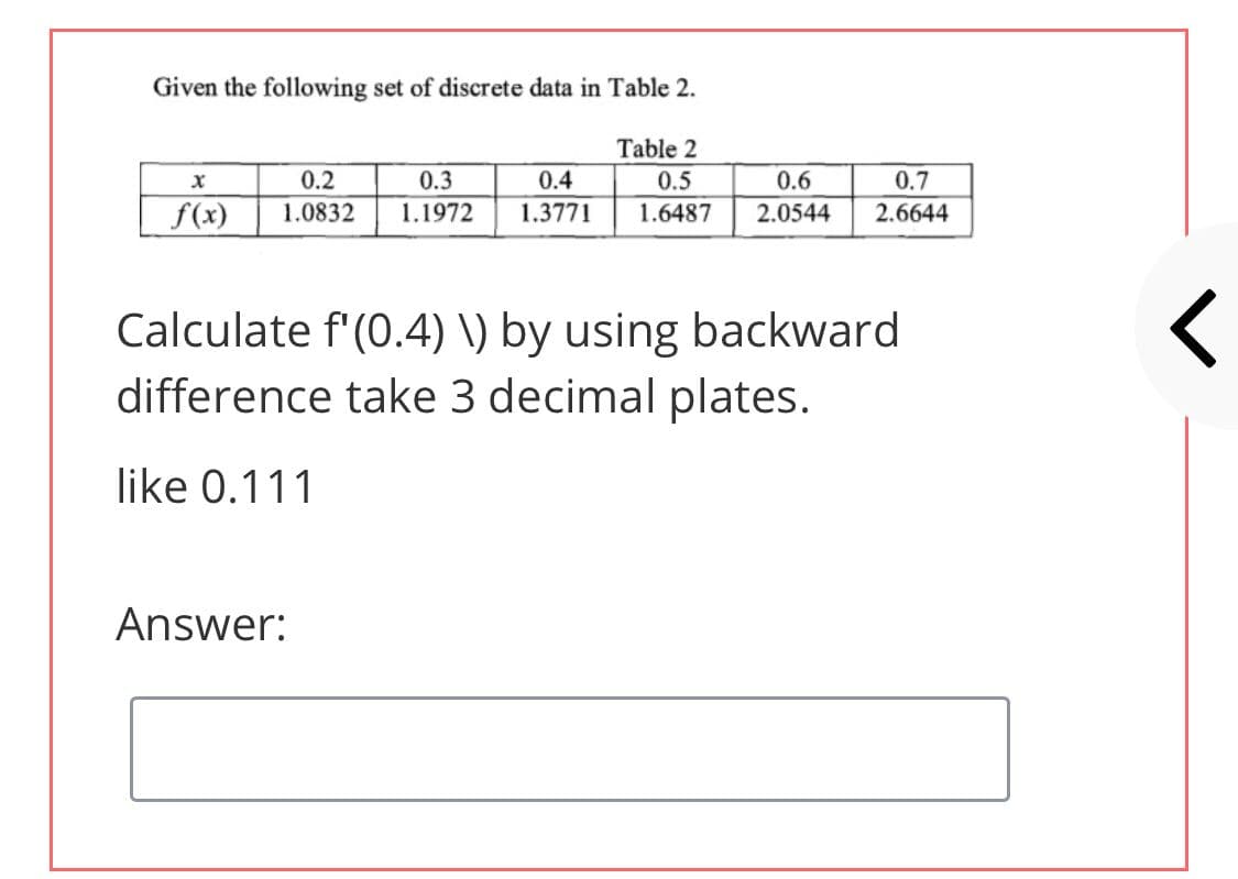 Given the following set of discrete data in Table 2.
Table 2
0.2
0.3
0.4
0.5
0.6
0.7
f(x)
1.0832
1.1972
1.3771
1.6487
2.0544
2.6644
Calculate f'(0.4) \) by using backward
difference take 3 decimal plates.
like 0.111
Answer:
