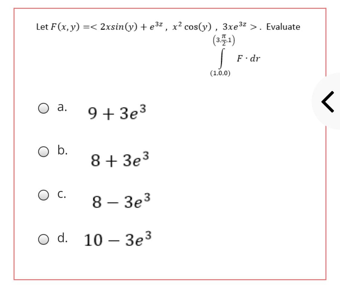Let F(x, y) =< 2xsin(y) + e3z , x² cos(y), 3xe3z >. Evaluate
(3플)
F dr
(1,0,0)
O a.
9 + 3e3
Ob.
8 + 3e3
O C.
8 – 3e3
O d. 10 – 3e3
-
