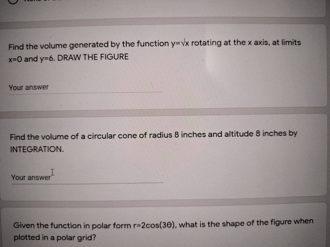 Find the volume generated by the function y=vx rotating at the x axis, at limits
x-0 and y=6. DRAW THE FIGURE
Your answer
Find the volume of a circular cone of radius 8 inches and altitude 8 inches by
INTEGRATION.
Your answer
Given the function in polar form r-2cos(30), what is the shape of the figure when
plotted in a polar grid?
