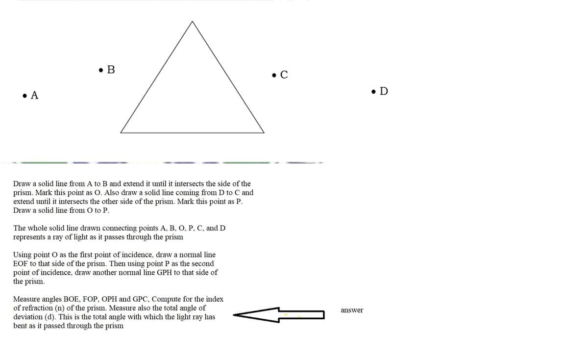 • B
• C
• A
• D
Draw a solid line from A to B and extend it until it intersects the side of the
prism. Mark this point as O. Also draw a solid line coming from D to C and
extend until it intersects the other side of the prism. Mark this point as P.
Draw a solid line from O to P.
The whole solid line drawn connecting points A, B, O, P, C, and D
represents a ray of light as it passes through the prism
Using point O as the first point of incidence, draw a normal line
EOF to that side of the prism. Then using point P as the second
point of incidence, draw another normal line GPH to that side of
the prism.
Measure angles BOE, FOP, OPH and GPC, Compute for the index
of refraction (n) of the prism. Measure also the total angle of
deviation (d). This is the total angle with which the light ray has
bent as it passed through the prism
answer
