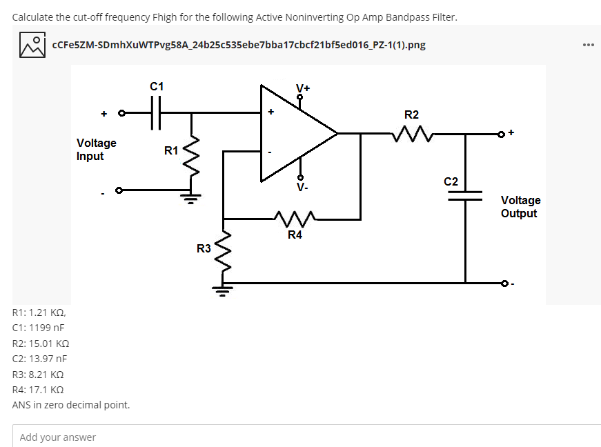 Calculate the cut-off frequency Fhigh for the following Active Noninverting Op Amp Bandpass Filter.
CCFESZM-SDmhXuWTPvg58A_24b25c535ebe7bba17cbcf21bf5ed016_PZ-1(1).png
...
C1
V+
R2
Voltage
Input
R1
C2
V-
Voltage
Output
R4
R3
R1: 1.21 KO,
C1: 1199 nF
R2: 15.01 KO
C2: 13.97 nF
R3: 8.21 KN
R4: 17.1 KQ
ANS in zero decimal point.
Add your answer
