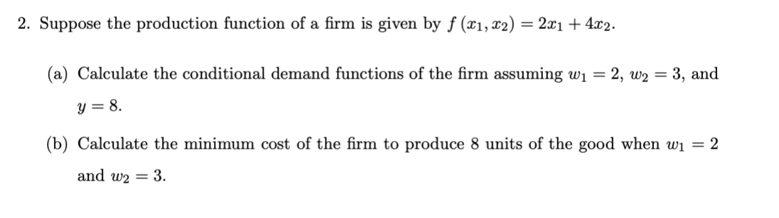 2. Suppose the production function of a firm is given by f (x₁, x2) = 2x₁ +4x2.
(a) Calculate the conditional demand functions of the firm assuming w₁ = 2, W₂ = 3, and
y = 8.
(b) Calculate the minimum cost of the firm to produce 8 units of the good when w₁ = 2
and w2 = 3.