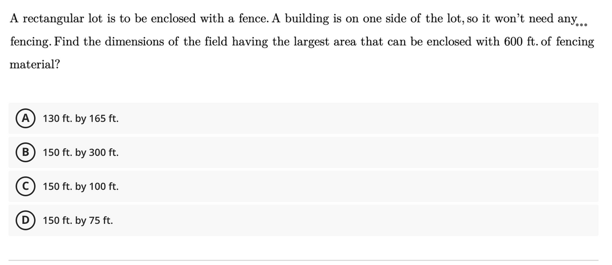 A rectangular lot is to be enclosed with a fence. A building is on one side of the lot, so it won't need any..
fencing. Find the dimensions of the field having the largest area that can be enclosed with 600 ft. of fencing
material?
A
130 ft. by 165 ft.
В
150 ft. by 300 ft.
150 ft. by 100 ft.
D) 150 ft. by 75 ft.
