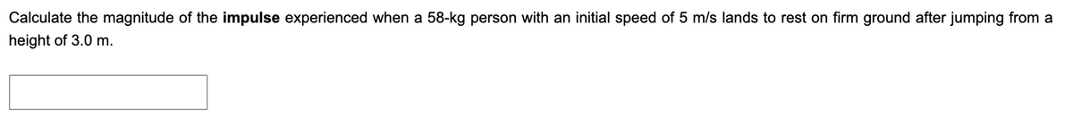 Calculate the magnitude of the impulse experienced when a 58-kg person with an initial speed of 5 m/s lands to rest on firm ground after jumping from a
height of 3.0 m.
