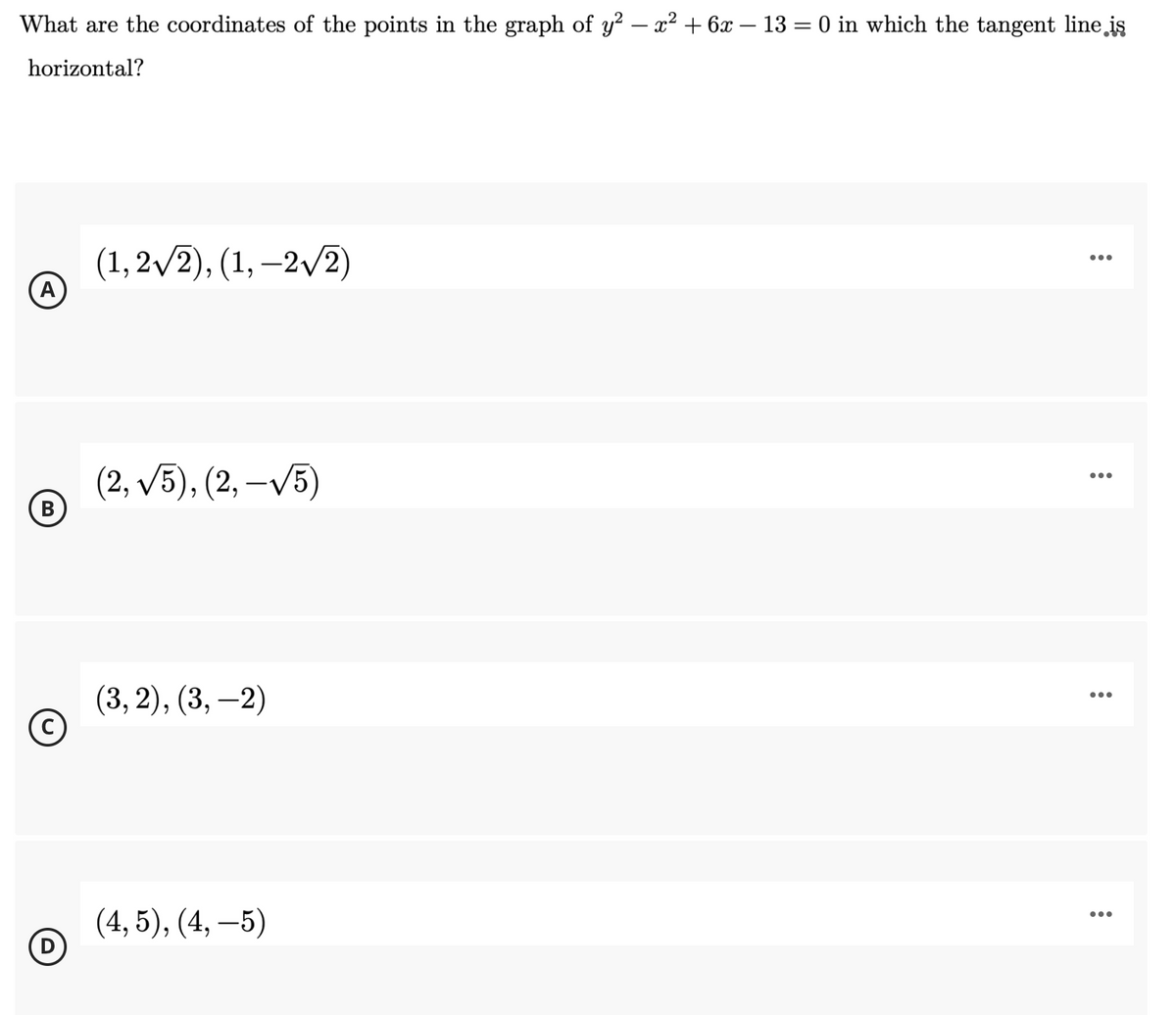 What are the coordinates of the points in the graph of y? – x² + 6x – 13 = 0 in which the tangent line iş
horizontal?
(1, 2/2), (1, –2/2)
...
|
А
(2, v5), (2, –V5)
•..
В
(3, 2), (3, –2)
...
|
(4, 5), (4, –5)
