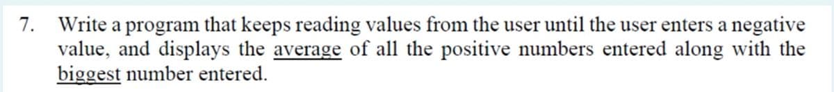 7. Write a program that keeps reading values from the user until the user enters a negative
value, and displays the average of all the positive numbers entered along with the
biggest number entered.
