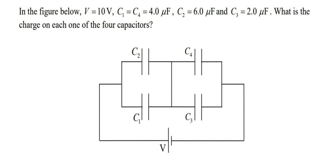 In the figure below, V =10 V, C, = C, = 4.0 µF , C, = 6.0 µF and C; = 2.0 µF . What is the
charge on each one of the four capacitors?
%3D
%3D
V
