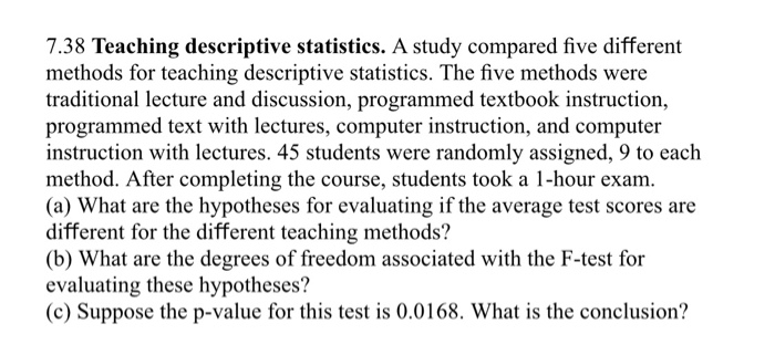 7.38 Teaching descriptive statistics. A study compared five different
methods for teaching descriptive statistics. The five methods were
traditional lecture and discussion, programmed textbook instruction,
programmed text with lectures, computer instruction, and computer
instruction with lectures. 45 students were randomly assigned, 9 to each
method. After completing the course, students took a 1-hour exam.
(a) What are the hypotheses for evaluating if the average test scores are
different for the different teaching methods?
(b) What are the degrees of freedom associated with the F-test for
evaluating these hypotheses?
(c) Suppose the p-value for this test is 0.0168. What is the conclusion?