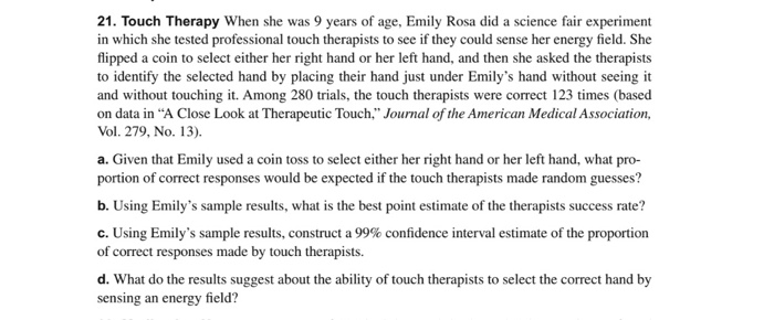 21. Touch Therapy When she was 9 years of age, Emily Rosa did a science fair experiment
in which she tested professional touch therapists to see if they could sense her energy field. She
flipped a coin to select either her right hand or her left hand, and then she asked the therapists
to identify the selected hand by placing their hand just under Emily's hand without seeing it
and without touching it. Among 280 trials, the touch therapists were correct 123 times (based
on data in "A Close Look at Therapeutic Touch," Journal of the American Medical Association,
Vol. 279, No. 13).
a. Given that Emily used a coin toss to select either her right hand or her left hand, what pro-
portion of correct responses would be expected if the touch therapists made random guesses?
b. Using Emily's sample results, what is the best point estimate of the therapists success rate?
c. Using Emily's sample results, construct a 99% confidence interval estimate of the proportion
of correct responses made by touch therapists.
d. What do the results suggest about the ability of touch therapists to select the correct hand by
sensing an energy field?