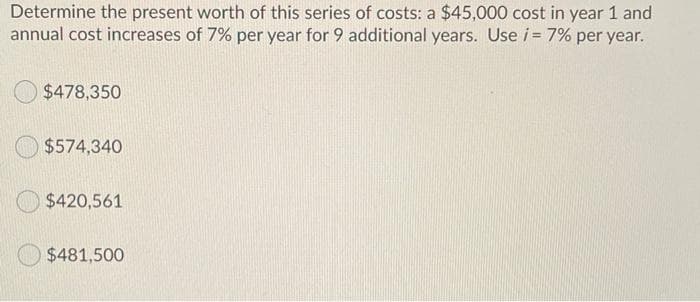 Determine the present worth of this series of costs: a $45,000 cost in year 1 and
annual cost increases of 7% per year for 9 additional years. Use i = 7% per year.
$478,350
$574,340
$420,561
$481,500