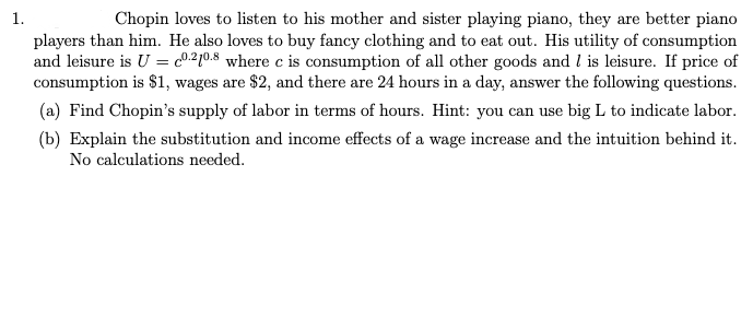 1.
Chopin loves to listen to his mother and sister playing piano, they are better piano
players than him. He also loves to buy fancy clothing and to eat out. His utility of consumption
and leisure is U = 0.210.8 where c is consumption of all other goods and I is leisure. If price of
consumption is $1, wages are $2, and there are 24 hours in a day, answer the following questions.
(a) Find Chopin's supply of labor in terms of hours. Hint: you can use big L to indicate labor.
(b) Explain the substitution and income effects of a wage increase and the intuition behind it.
No calculations needed.