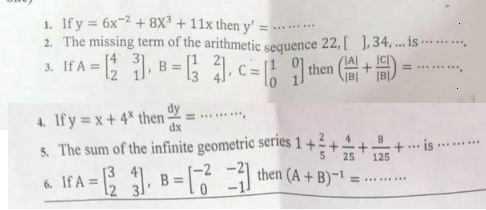 1. If y 6x-2+ 8X + 11x then y'
2. The missing term of the arithmetic sequence 22, [ ],34, ... is
If A = .
3.
B =
then
4. Ify = x+4* then
******.
dx
5. The sum of the infinite geometric series 1+24
25
4.
+... is
125
.........
If A = .
then (A + B)~1
B =
= .....
