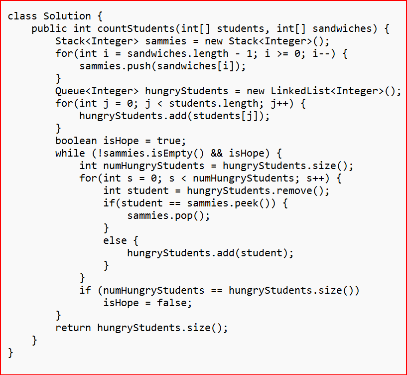 class Solution {
public int countStudents (int[] students, int[] sandwiches) {
Stack<Integer> sammies = new Stack<Integer>();
for(int i = sandwiches.length - 1; i >= 0; i--) {
sammies.push(sandwiches [i]);
}
}
}
Queue<Integer> hungryStudents = new Linked List<Integer>();
for(int j = 0; j < students.length; j++) {
hungryStudents.add(students [j]);
}
boolean isHope = true;
while (!sammies.isEmpty() && isHope) {
int numHungryStudents = hungryStudents.size();
for (int s = 0; s < numHungryStudents; s++) {
int student = hungryStudents.remove();
if(student == sammies.peek()) {
sammies.pop();
}
else {
}
}
return
hungryStudents.add(student);
}
if (numHungryStudents
isHope = false;
==
hungryStudents.size();
hungryStudents.size())