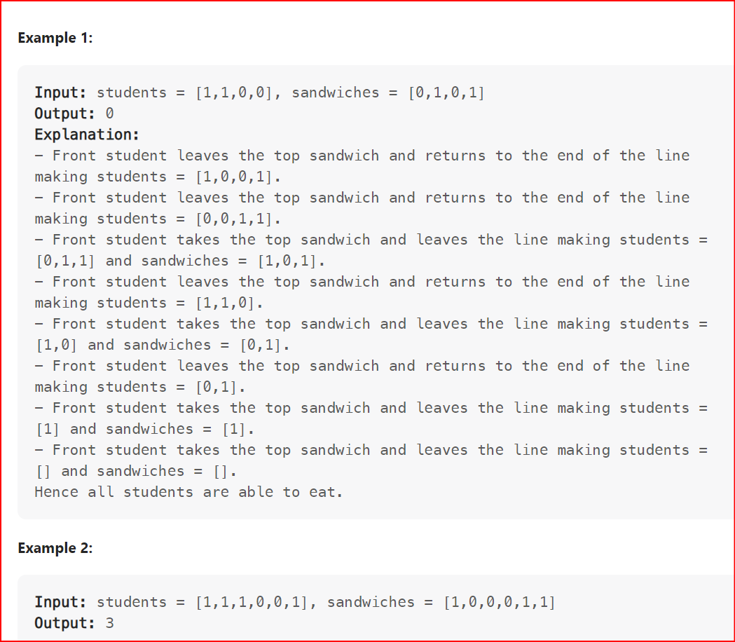 Example 1:
Input: students = [1,1,0,0], sandwiches = [0,1,0,1]
Output: 0
Explanation:
Front student leaves the top sandwich and returns to the end of the line
making students = [1,0,0,1].
- Front student leaves the top sandwich and returns to the end of the line
making students = [0,0,1,1].
- Front student takes the top sandwich and leaves the line making students =
[0,1,1] and sandwiches = [1,0,1].
Front student leaves the top sandwich and returns to the end of the line
making students = [1,1,0].
- Front student takes the top sandwich and leaves the line making students =
[1,0] and sandwiches = [0,1].
- Front student leaves the top sandwich and returns to the end of the line
making students = [0,1].
Front student takes the top sandwich and leaves the line making students =
[1] and sandwiches = [1].
Front student takes the top sandwich and leaves the line making students =
[] and sandwiches = [].
Hence all students are able to eat.
Example 2:
Input: students = [1,1,1,0,0,1], sandwiches = [1,0,0,0,1,1]
Output: 3