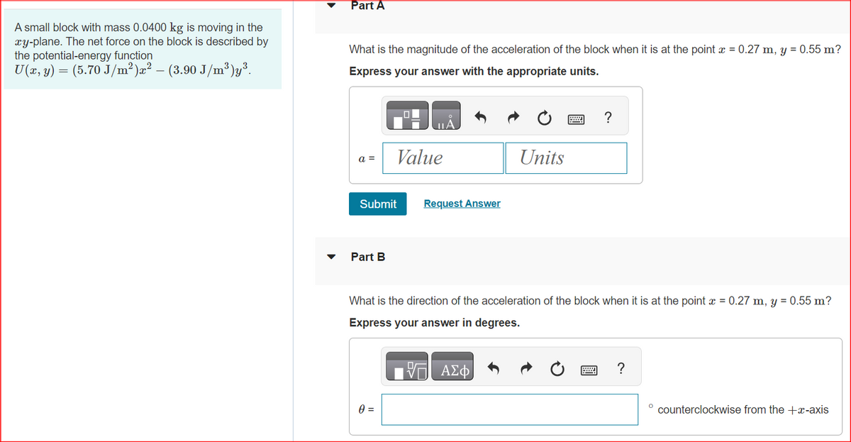 A small block with mass 0.0400 kg is moving in the
xy-plane. The net force on the block is described by
the potential-energy function
U(x, y) = (5.70 J/m²)x² − (3.90 J/m³)y³.
Part A
What is the magnitude of the acceleration of the block when it is at the point x = 0.27 m, y = 0.55 m?
Express your answer with the appropriate units.
a =
Submit
Part B
Value
0 =
Request Answer
Units
ΑΣΦ
www.
What is the direction of the acceleration of the block when it is at the point x = 0.27 m, y = 0.55 m?
Express your answer in degrees.
?
?
counterclockwise from the +x-axis