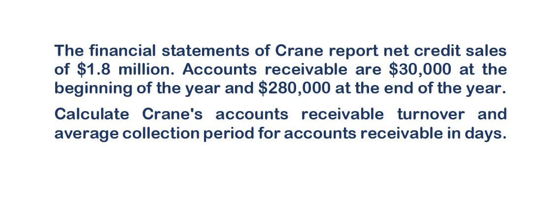 The financial statements of Crane report net credit sales
of $1.8 million. Accounts receivable are $30,000 at the
beginning of the year and $280,000 at the end of the year.
Calculate Crane's accounts receivable turnover and
average collection period for accounts receivable in days.