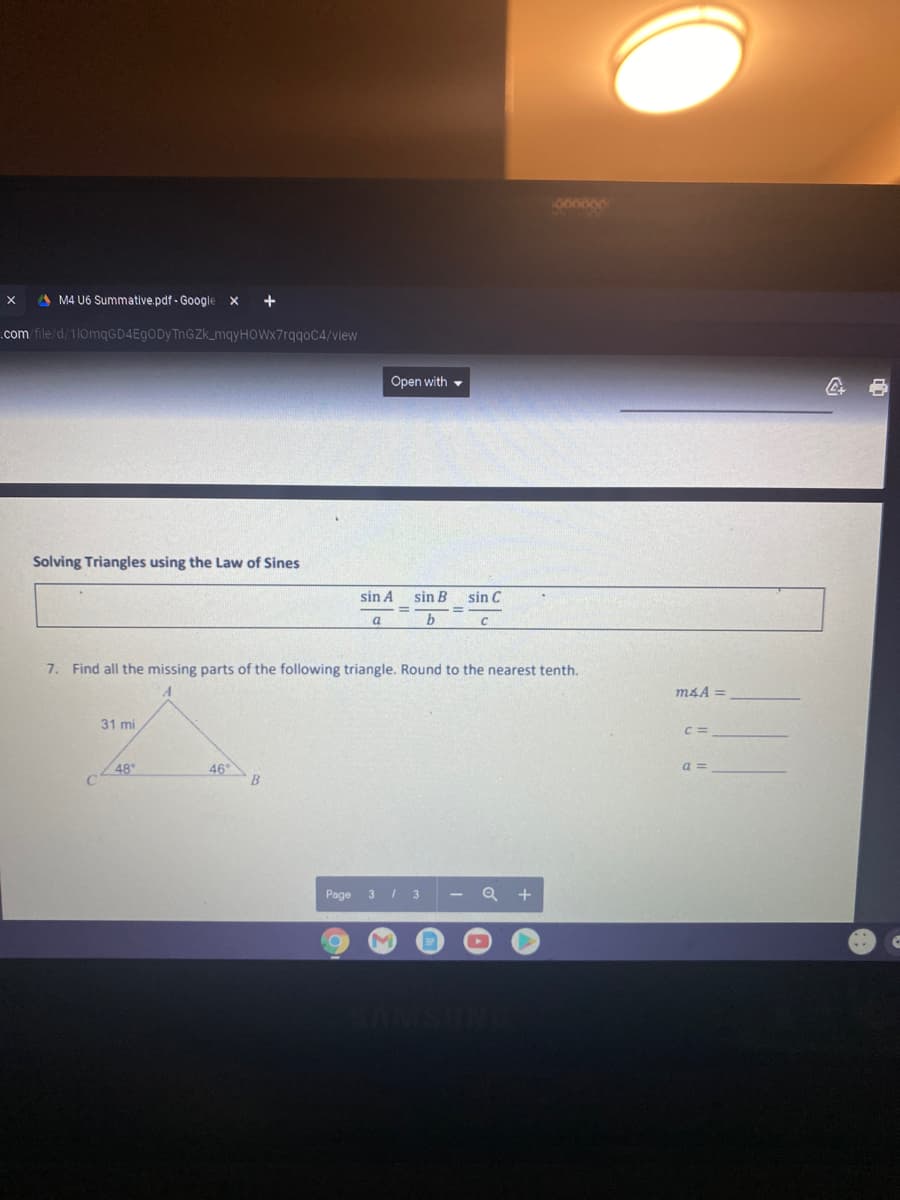 1066600
A M4 U6 Summative.pdf - Google
+
.com file/d/1lomqGD4EgODy ThGZk_mqyHOWx7rqqoC4/view
Open with -
Solving Triangles using the Law of Sines
sin A
sin B
sin C
%3D
a
b
7. Find all the missing parts of the following triangle. Round to the nearest tenth.
m4A =
31 mi
C =
48
46°
B
a =
Page
3 / 3
+
