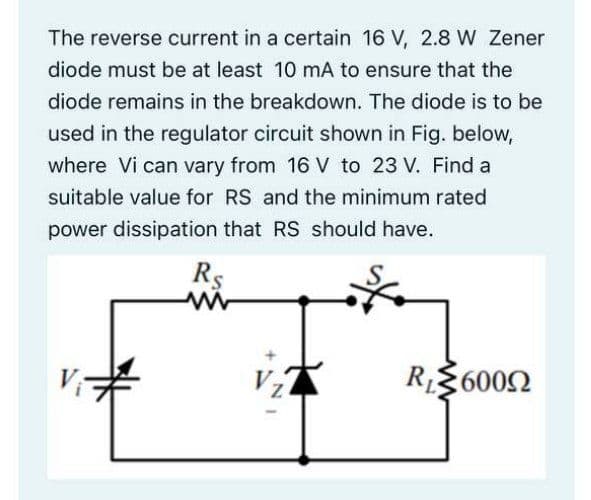 The reverse current in a certain 16 V, 2.8 W Zener
diode must be at least 10 mA to ensure that the
diode remains in the breakdown. The diode is to be
used in the regulator circuit shown in Fig. below,
where Vi can vary from 16 V to 23 V. Find a
suitable value for RS and the minimum rated
power dissipation that RS should have.
Rs
R$6002
