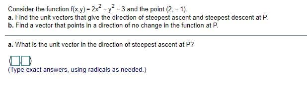 Consider the function f(x.y) = 2x - y-3 and the point (2, - 1).
a. Find the unit vectors that give the direction of steepest ascent and steepest descent at P.
b. Find a vector that points in a direction of no change in the function at P.
a. What is the unit vector in the direction of steepest ascent at P?
(Type exact answers, using radicals as needed.)
