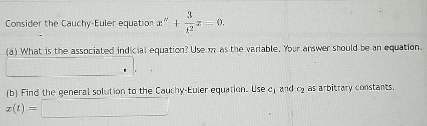 3
Consider the Cauchy-Euler equation x" +
t2
0 = x
(a) What is the associated indicial equation? Use m as the variable. Your answer should be an equation.
(b) Find the general solution to the Cauchy-Euler equation. Use ci and c2 as arbitrary constants.
x(t)
%3D
