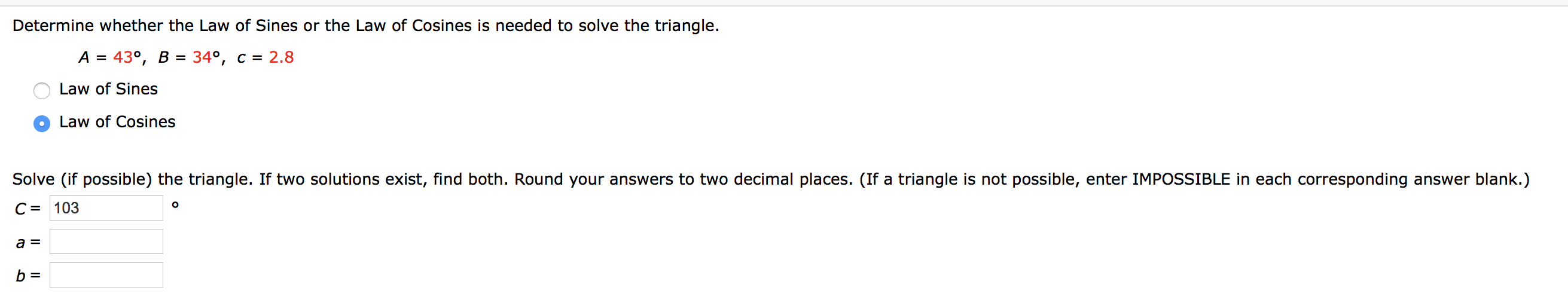 Determine whether the Law of Sines or the Law of Cosines is needed to solve the triangle.
A = 43°, B =
34°, c = 2.8
Law of Sines
Law of Cosines
Solve (if possible) the triangle. If two solutions exist, find both. Round your answers to two decimal places. (If a triangle is not possible, enter IMPOSSIBLE in each corresponding answer blank.)
C = 103
