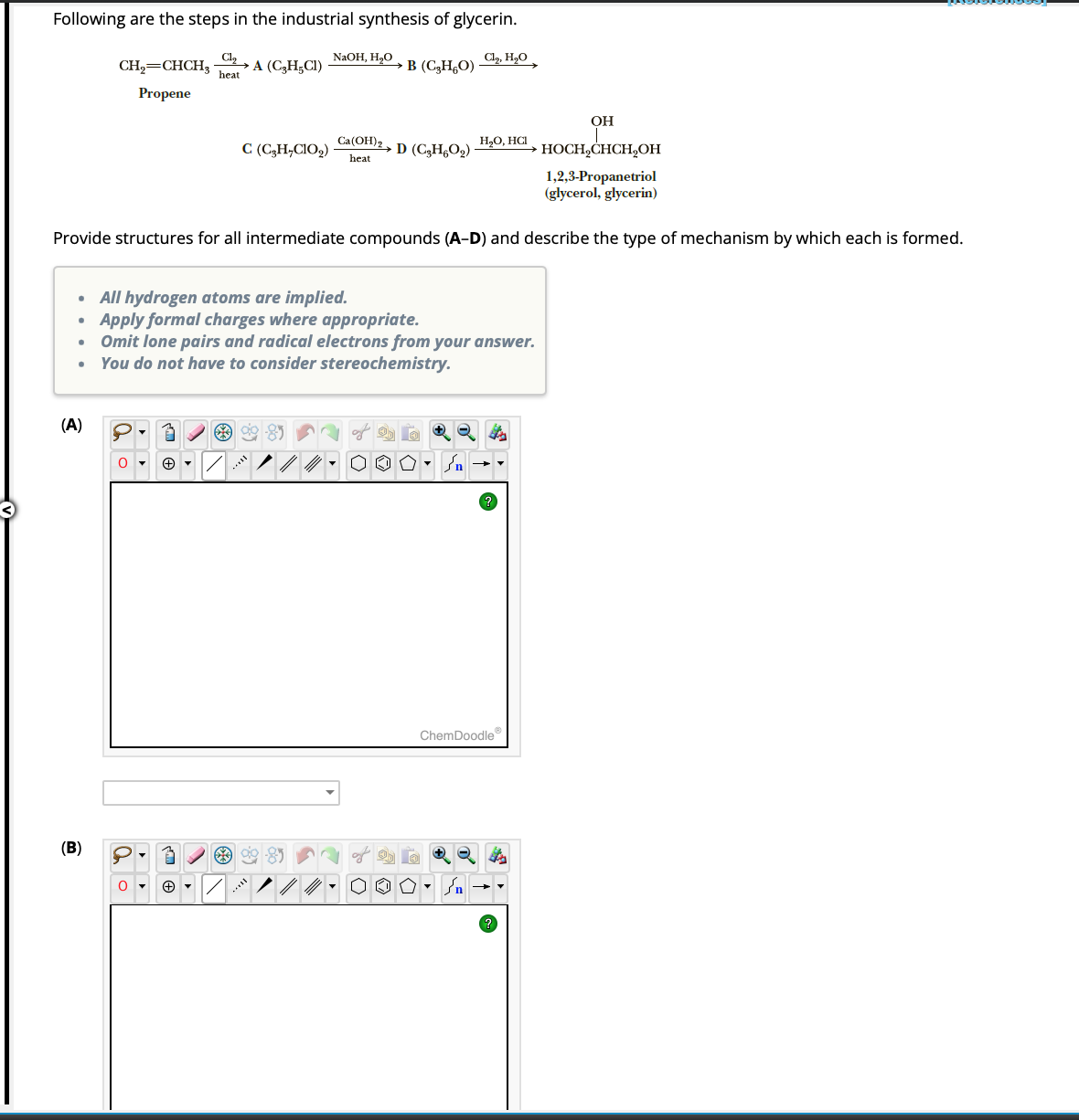 Following are the steps in the industrial synthesis of glycerin.
Cl₂ A (C₂H5C1)
heat
(A)
CH₂=CHCH₂
Propene
(B)
OH
HOCH₂CHCH₂OH
1,2,3-Propanetriol
(glycerol, glycerin)
Provide structures for all intermediate compounds (A-D) and describe the type of mechanism by which each is formed.
P.3
O
▼
O▾ + ▾
C (C₂H₂C1O₂)
*%
1
NaOH, H₂O
All hydrogen atoms are implied.
Apply formal charges where appropriate.
Omit lone pairs and radical electrons from your answer.
You do not have to consider stereochemistry.
*
B (C₂H5O)
Ca(OH)2
heat
Cl₂, H₂O
D (C₂H6O₂)
H₂O, HCI
ChemDoodleⓇ
