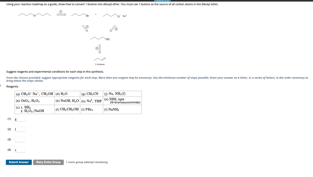 TReferences]
Using your reaction roadmap as a guide, show how to convert 1-butene into dibutyl ether. You must use 1-butene as the source of all carbon atoms in the dibutyl ether.
(1)
(3)
(a) CH3O Na+, CH3OH (d) H₂O
(b) OsO4, H₂O2
(c) 1. BH3
g
(2) I
Suggest reagents and experimental conditions for each step in this synthesis.
From the choices provided, suggest appropriate reagents for each step. More than one reagent may be necessary. Use the minimum number of steps possible. Enter your answer as a letter, or a series of letters, in the order necessary to
bring about the steps shown.
Reagents:
(4) C
Br
2. H₂O2/NaOH
1-butene
(9) CH3 CN
(e) NaOH, H₂O (h)Naº, THF
(f) CH3 CH₂ OH (1) PBr3
OH
O
Na+
(j) Na, NH3 (1)
(k) NBS, light
Submit Answer Retry Entire Group 1 more group attempt remaining
(I) NaNH,
(N-bromosuccinimide)