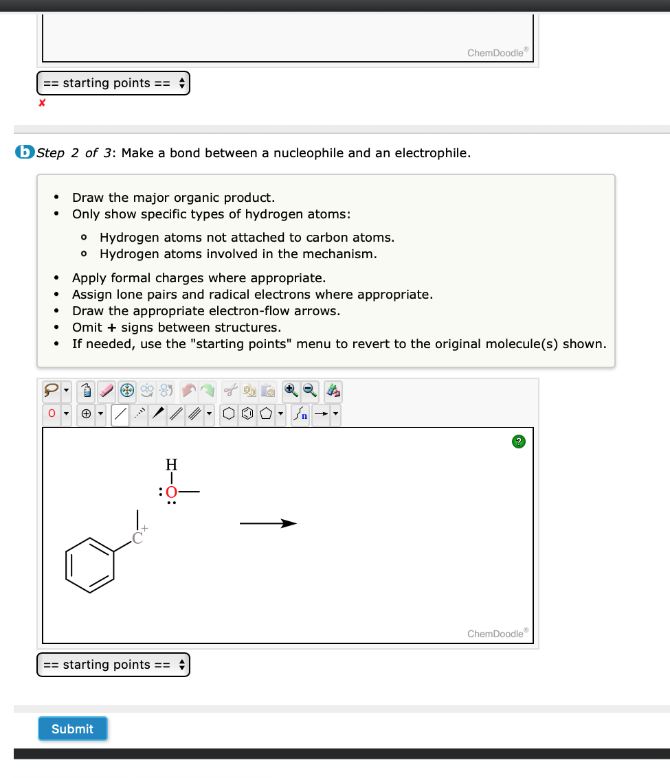 == starting points ==
X
b Step 2 of 3: Make a bond between a nucleophile and an electrophile.
●
●
●
●
0
Draw the major organic product.
Only show specific types of hydrogen atoms:
o Hydrogen atoms not attached to carbon atoms.
o Hydrogen atoms involved in the mechanism.
Apply formal charges where appropriate.
Assign lone pairs and radical electrons where appropriate.
Draw the appropriate electron-flow arrows.
Omit + signs between structures.
If needed, use the "starting points" menu to revert to the original molecule(s) shown.
A
Ⓒ▾
*9⁹ *
Submit
ChemDoodleⓇ
H
1
:0
== starting points ==
ChemDoodleⓇ