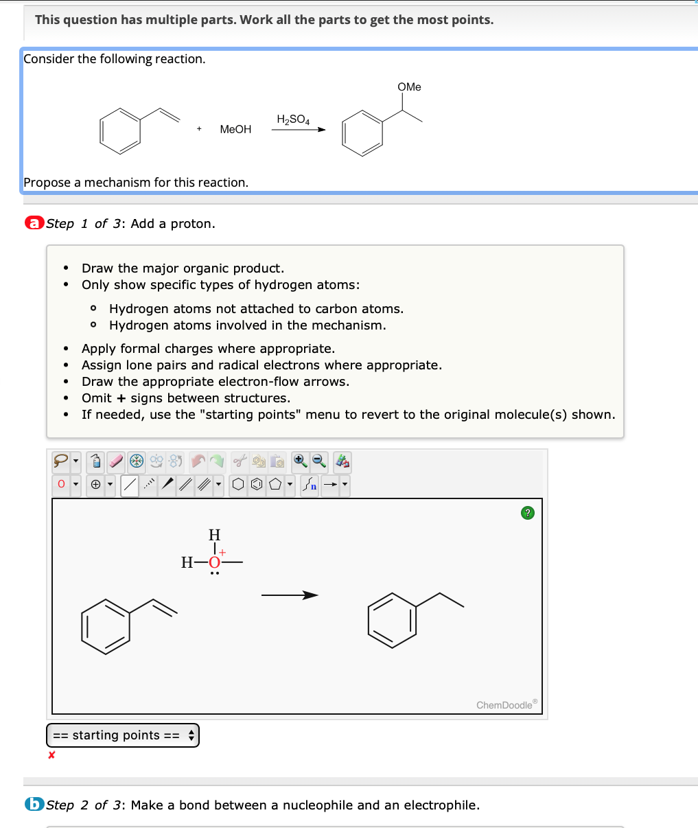 This question has multiple parts. Work all the parts to get the most points.
Consider the following reaction.
Propose a mechanism for this reaction.
a Step 1 of 3: Add a proton.
MeOH
Draw the major organic product.
Only show specific types of hydrogen atoms:
H₂SO4
• Hydrogen atoms not attached to carbon atoms.
• Hydrogen atoms involved in the mechanism.
63
Apply formal charges where appropriate.
Assign lone pairs and radical electrons where appropriate.
== starting points ==
X
OMe
Draw the appropriate electron-flow arrows.
Omit + signs between structures.
If needed, use the "starting points" menu to revert to the original molecule(s) shown.
H
1+
H-O
ChemDoodle
bStep 2 of 3: Make a bond between a nucleophile and an electrophile.