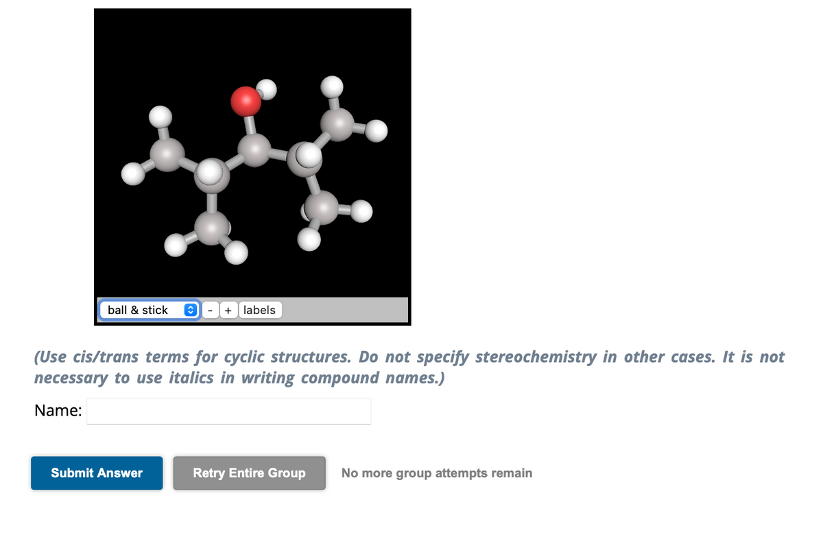 ball & stick
+ labels
(Use cis/trans terms for cyclic structures. Do not specify stereochemistry in other cases. It is not
necessary to use italics in writing compound names.)
Name:
Submit Answer
Retry Entire Group
No more group attempts remain