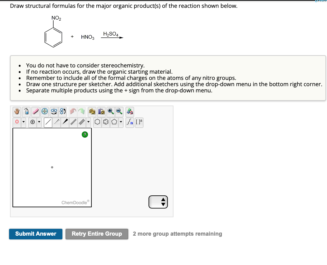 Draw structural formulas for the major organic product(s) of the reaction shown below.
NO₂
●
.
O
My 3
+
HNO3
You do not have to consider stereochemistry.
If no reaction occurs, draw the organic starting material.
Remember to include all of the formal charges on the atoms of any nitro groups.
Submit Answer
Draw one structure per sketcher. Add additional sketchers using the drop-down menu in the bottom right corner.
Separate multiple products using the + sign from the drop-down menu.
H₂SO4
ChemDoodle Ⓡ
+ Q
▼
₁ [F
Retry Entire Group 2 more group attempts remaining