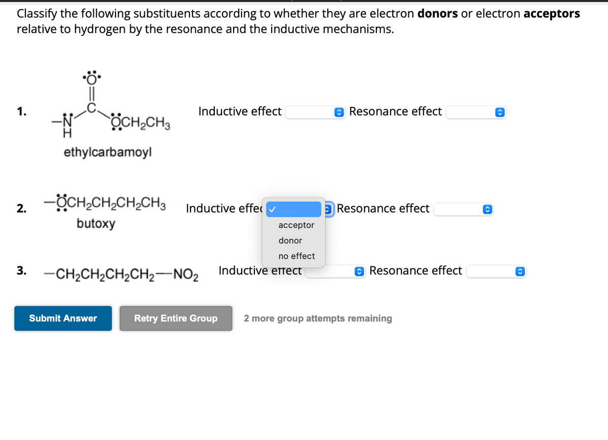 Classify the following substituents according to whether they are electron donors or electron acceptors
relative to hydrogen by the resonance and the inductive mechanisms.
1.
2.
3.
OCH₂CH3
ethylcarbamoyl
-ÖCH₂CH₂CH₂CH3
butoxy
Submit Answer
Inductive effect
Inductive effe
-CH₂CH₂CH₂CH₂-NO2
acceptor
donor
no effect
Inductive effect
Resonance effect
Resonance effect
Resonance effect
Retry Entire Group 2 more group attempts remaining
↑
↑