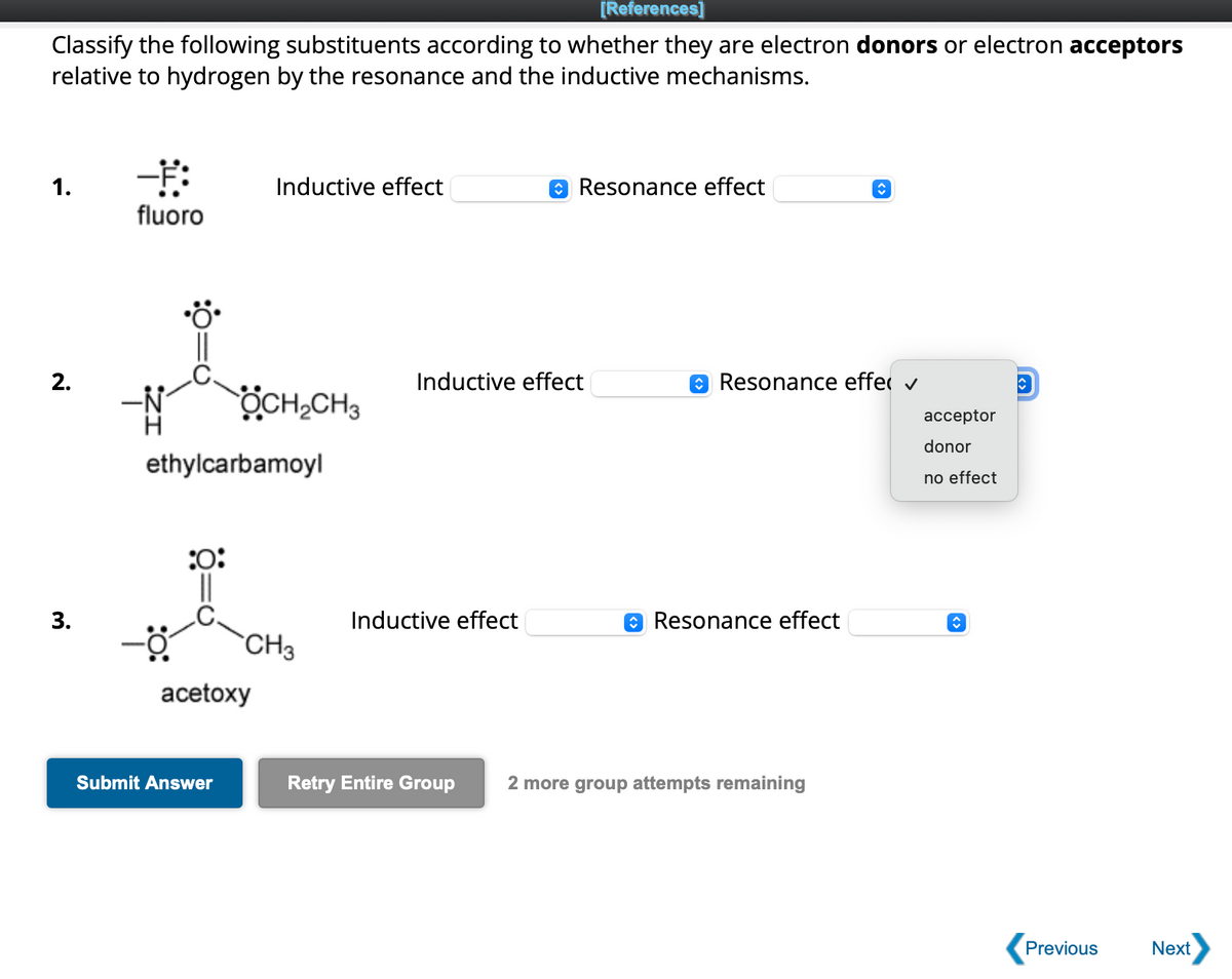 [References]
Classify the following substituents according to whether they are electron donors or electron acceptors
relative to hydrogen by the resonance and the inductive mechanisms.
1.
2.
3.
--Ħ:
fluoro
:0:
ethylcarbamoyl
Inductive effect
OCH₂CH3
Submit Answer
acetoxy
CH3
Resonance effect
Inductive effect
Inductive effect
Resonance effe ✓
Resonance effect
↑
Retry Entire Group 2 more group attempts remaining
acceptor
donor
no effect
<>
î
Previous
Next