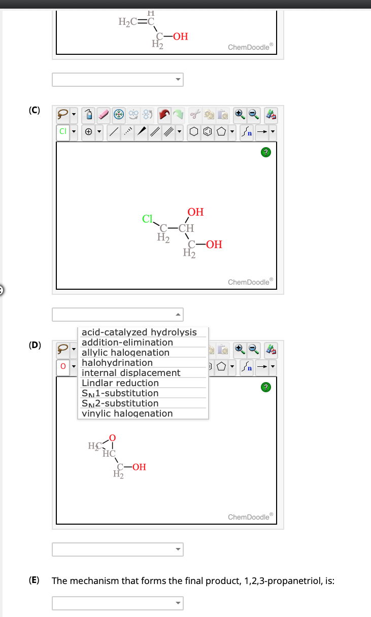 (C)
(D)
O
7
H
H₂2C=C
**
C-OH
H₂
H₂
C-OH
H₂
halohydrination
internal displacement
Lindlar reduction
SN1-substitution
SN2-substitution
vinylic halogenation
OH
C-OH
acid-catalyzed hydrolysis
addition-elimination
allylic halogenation
H₂
DO
ChemDoodleⓇ
ChemDoodleⓇ
ChemDoodle
(E) The mechanism that forms the final product, 1,2,3-propanetriol, is: