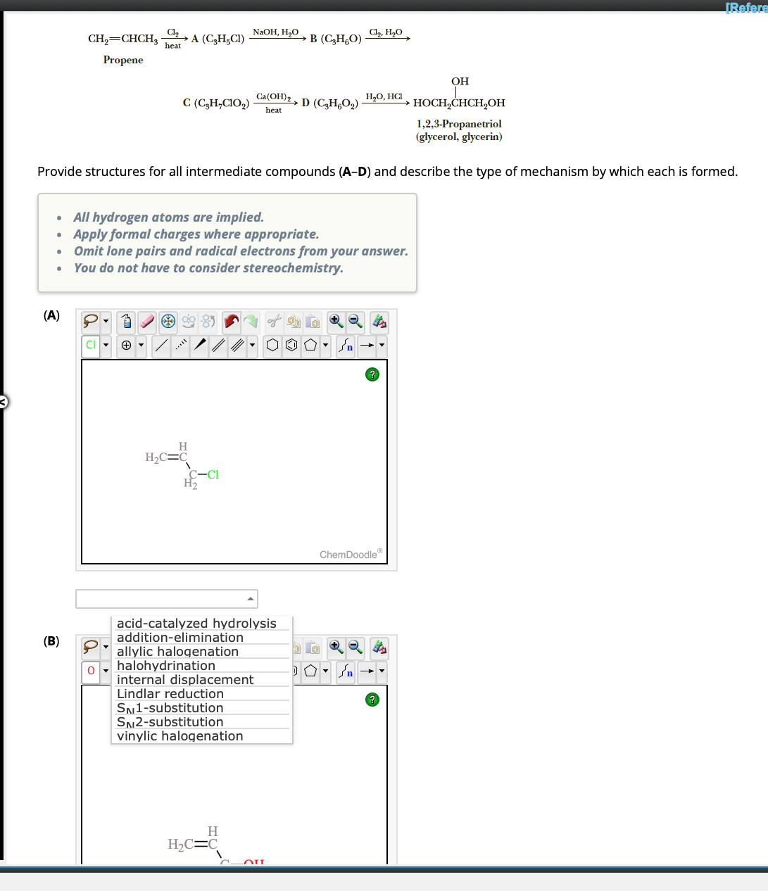 ●
●
●
●
(A)
Cl₂
CH₂=CHCH3 heat
Propene
OH
HOCH₂CHCH₂OH
1,2,3-Propanetriol
(glycerol, glycerin)
Provide structures for all intermediate compounds (A-D) and describe the type of mechanism by which each is formed.
(B)
2A (C₂H₂C1)
CI
a
C (C₂H₂C1O₂)
*85
H
H₂C=C
All hydrogen atoms are implied.
Apply formal charges where appropriate.
Omit lone pairs and radical electrons from your answer.
You do not have to consider stereochemistry.
C-Cl
H₂
NaOH, H₂O
internal displacement
Lindlar reduction
SN1-substitution
SN2-substitution
acid-catalyzed hydrolysis
addition-elimination
allylic halogenation
halohydrination
vinylic halogenation
H
H₂C=C
Ca(OH)2 D (C3H6O₂)
heat
→ B (C₂H₂O)
00
OU
Cl₂, H₂O
در
H₂O, HCI
2 ster
n
?
ChemDoodle
[Refere
?