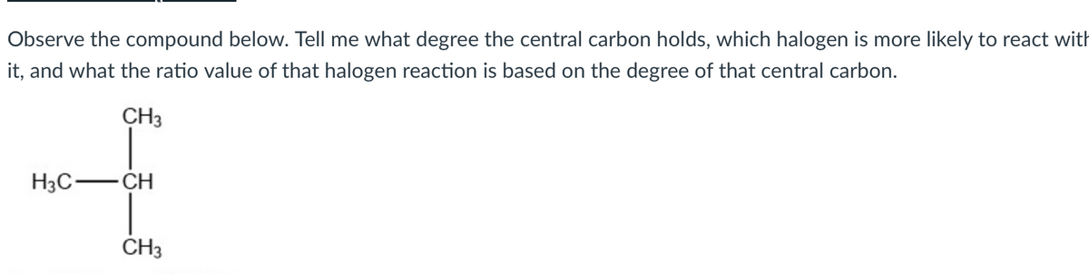 Observe the compound below. Tell me what degree the central carbon holds, which halogen is more likely to react with
it, and what the ratio value of that halogen reaction is based on the degree of that central carbon.
CH3
H3C-CH
CH3