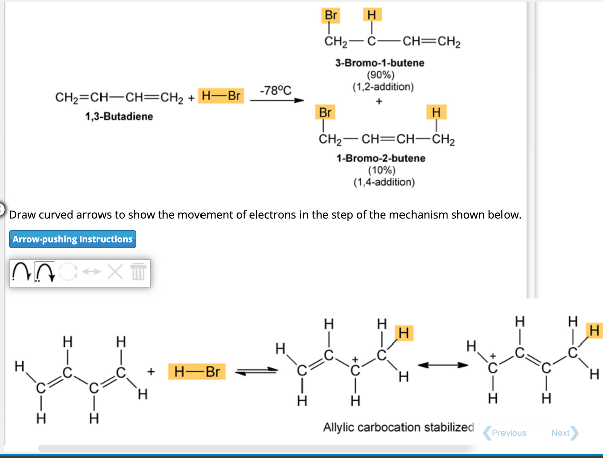 CH₂=CH-CH=CH₂ + H-Br
1,3-Butadiene
H
H
H
-78°C
Draw curved arrows to show the movement of electrons in the step of the mechanism shown below.
Arrow-pushing Instructions
00 C→XT
H
Br H
CH₂ C- -CH=CH₂
3-Bromo-1-butene
(90%)
(1,2-addition)
H
H
344-148-148
H
H
Allylic carbocation stabilized Previous
H-Br
Br
CH₂-CH=CH-CH₂
1-Bromo-2-butene
(10%)
(1,4-addition)
H
H
C.
H
H
H
H
H
H
Next
H
H